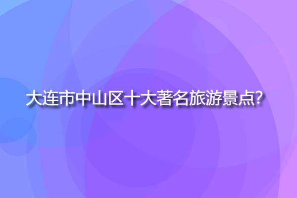 大連市中山區十大著名旅游景點，大連中山區附近的景點？