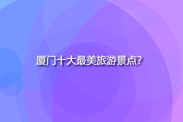 廈門十大最美旅游景點，廈門自由行必去景點？