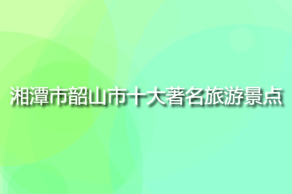 湘潭市韶山市十大著名旅游景點(韶山市必去的旅游景點有哪些?)