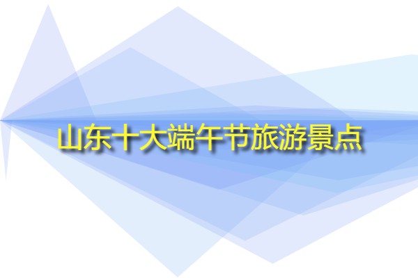 山東十大端午節旅游景點(山東特色旅游景區有哪些?)
