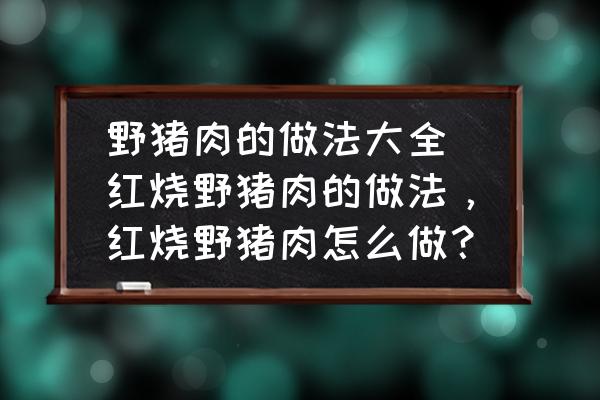 野豬肉的做法大全 紅燒野豬肉的做法，紅燒野豬肉怎么做？