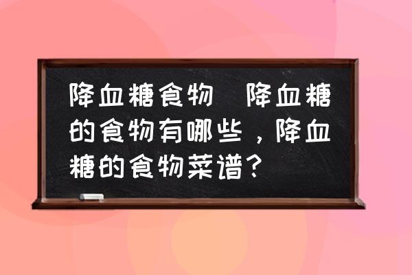 降血糖食物(降血糖的食物有哪些，降血糖的食物菜譜？)