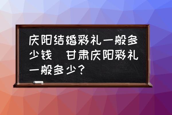 慶陽結(jié)婚彩禮一般多少錢(甘肅慶陽彩禮一般多少？)