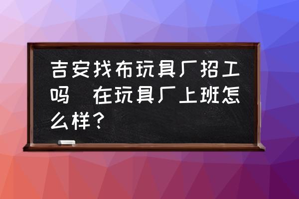 吉安找布玩具廠招工嗎(在玩具廠上班怎么樣？)
