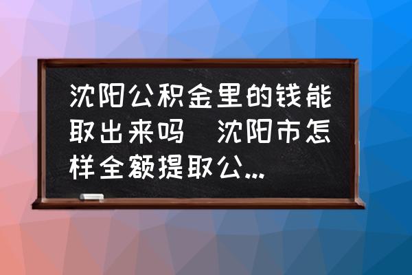 沈陽公積金里的錢能取出來嗎(沈陽市怎樣全額提取公積金？)