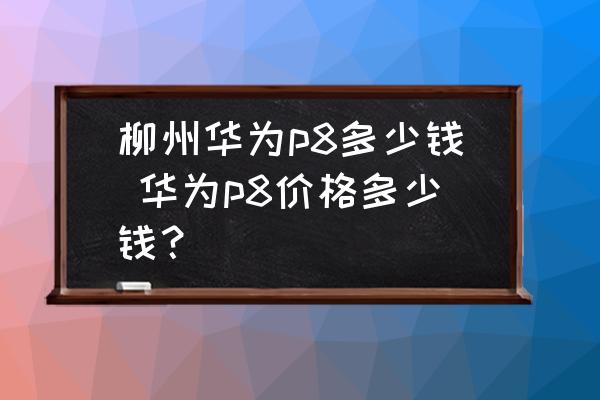 柳州華為p8多少錢 華為p8價格多少錢？