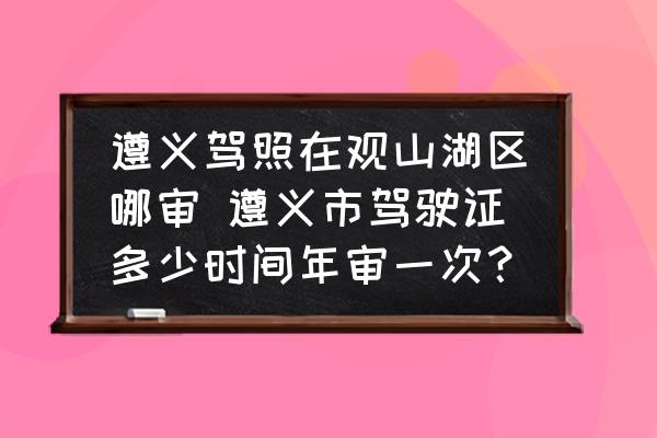 遵義駕照在觀山湖區(qū)哪審 遵義市駕駛證多少時間年審一次？