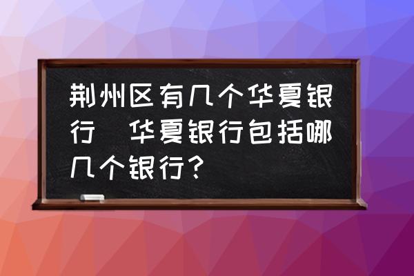 荊州區(qū)有幾個華夏銀行(華夏銀行包括哪幾個銀行？)