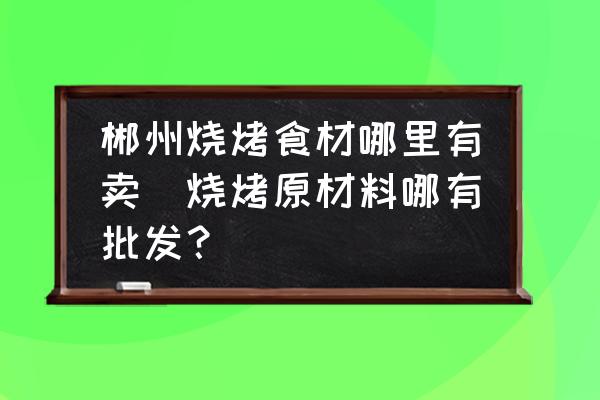 郴州燒烤食材哪里有賣(燒烤原材料哪有批發？)