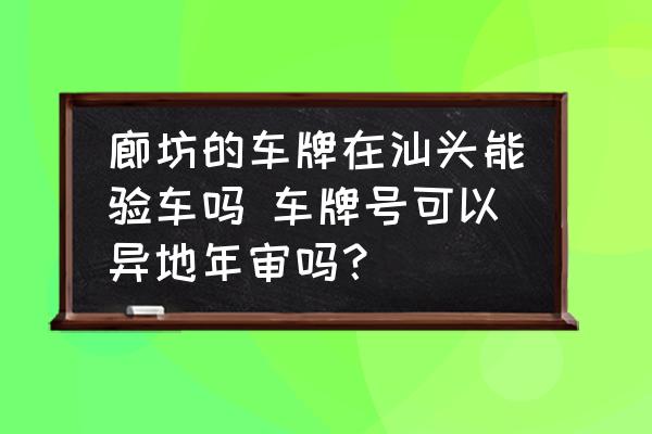 廊坊的車牌在汕頭能驗車嗎 車牌號可以異地年審嗎？