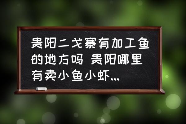 貴陽二戈寨有加工魚的地方嗎 貴陽哪里有賣小魚小蝦的謝謝？