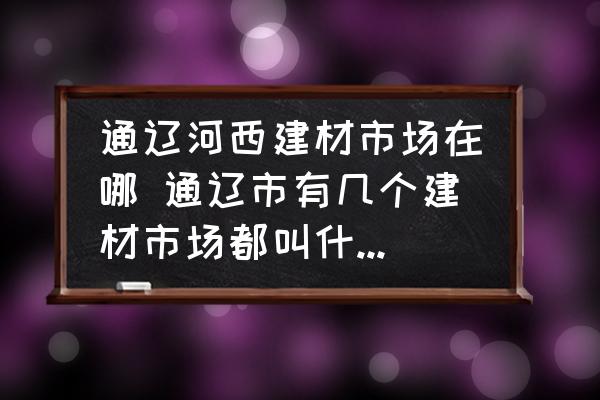 通遼河西建材市場(chǎng)在哪 通遼市有幾個(gè)建材市場(chǎng)都叫什么名字？