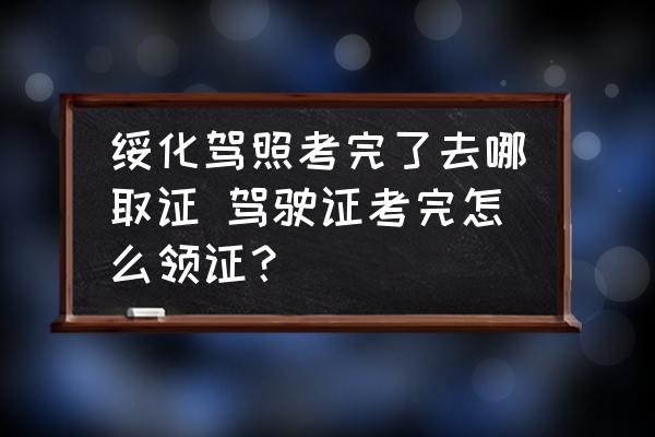 綏化駕照考完了去哪取證 駕駛證考完怎么領證？