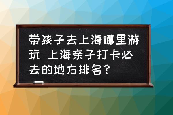 帶孩子去上海哪里游玩 上海親子打卡必去的地方排名？
