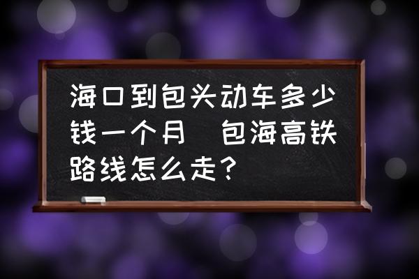 ?？诘桨^動(dòng)車(chē)多少錢(qián)一個(gè)月(包海高鐵路線怎么走？)