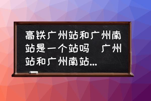 高鐵廣州站和廣州南站是一個站嗎(廣州站和廣州南站是一個站嗎？)
