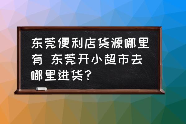 東莞便利店貨源哪里有 東莞開小超市去哪里進貨？