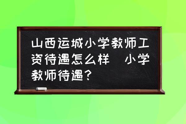 山西運(yùn)城小學(xué)教師工資待遇怎么樣(小學(xué)教師待遇？)