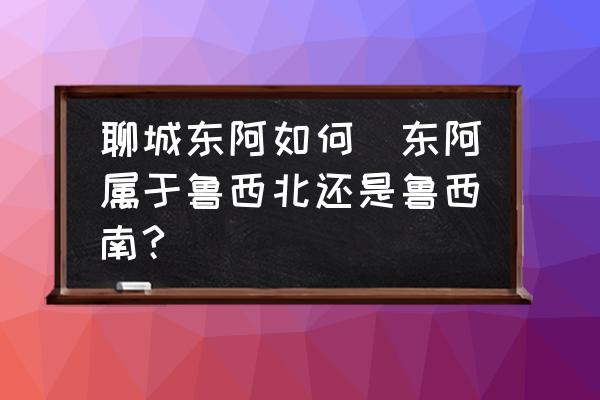 聊城東阿如何(東阿屬于魯西北還是魯西南?)