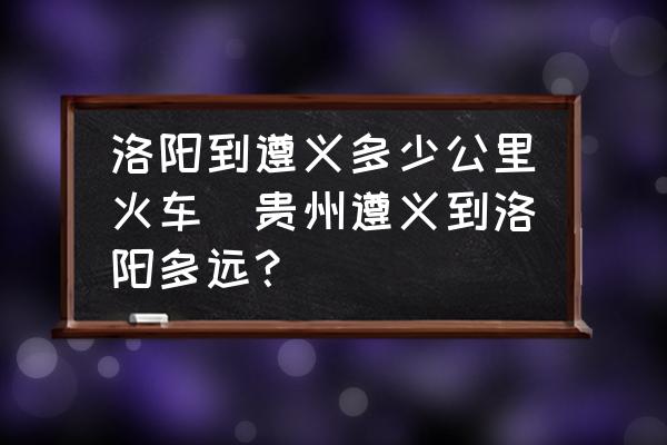 洛陽(yáng)到遵義多少公里火車(chē)(貴州遵義到洛陽(yáng)多遠(yuǎn)？)