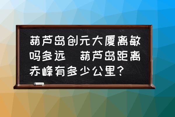 葫蘆島創(chuàng)元大廈離敏嗎多遠(yuǎn)(葫蘆島距離赤峰有多少公里？)