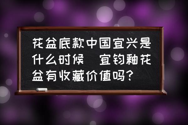 花盆底款中國宜興是什么時候(宜鈞釉花盆有收藏價值嗎？)