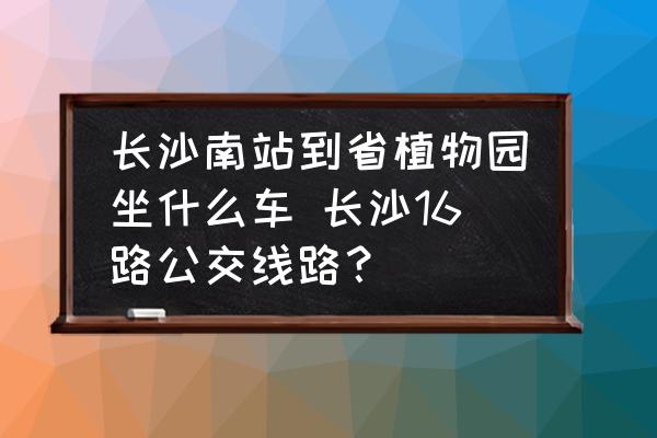 長沙南站到省植物園坐什么車 長沙16路公交線路？