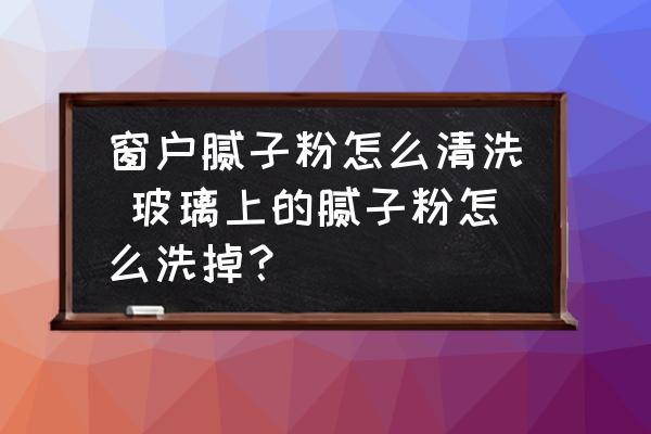 窗戶膩子粉怎么清洗 玻璃上的膩子粉怎么洗掉？