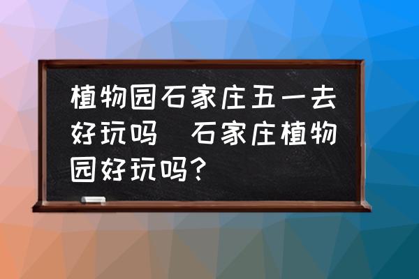植物園石家莊五一去好玩嗎(石家莊植物園好玩嗎？)