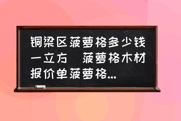 銅梁區菠蘿格多少錢一立方(菠蘿格木材報價單菠蘿格木材價格菠蘿格多少錢一方？)