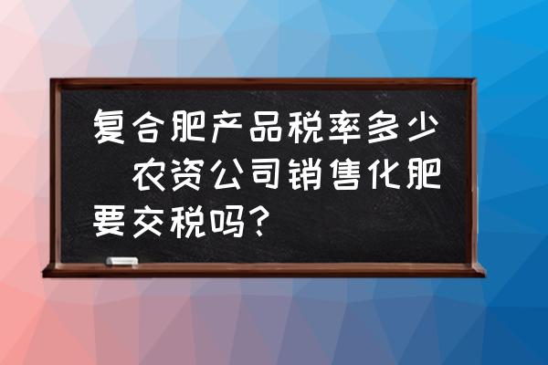 復合肥產品稅率多少(農資公司銷售化肥要交稅嗎？)