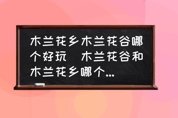 木蘭花鄉(xiāng)木蘭花谷哪個(gè)好玩(木蘭花谷和木蘭花鄉(xiāng)哪個(gè)好玩？)