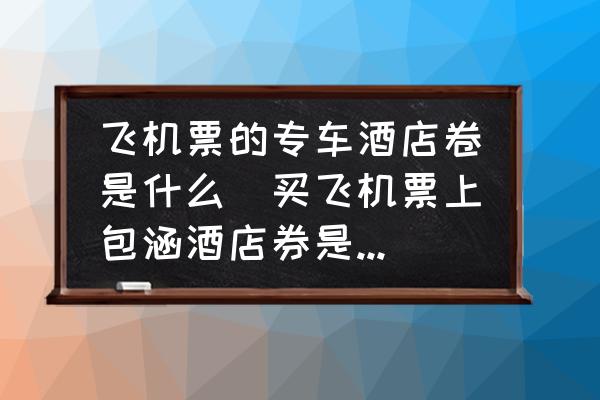 飛機票的專車酒店卷是什么(買飛機票上包涵酒店券是什么意思？)
