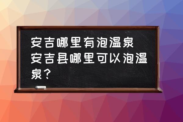 安吉哪里有泡溫泉(安吉縣哪里可以泡溫泉？)