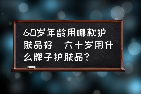 60歲年齡用哪款護膚品好(六十歲用什么牌子護膚品？)