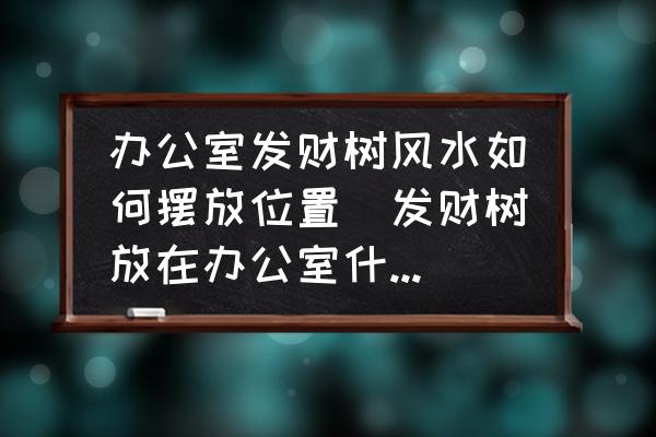 辦公室發財樹風水如何擺放位置(發財樹放在辦公室什么位置好？)