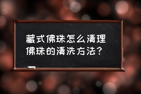 藏式佛珠怎么清理 佛珠的清洗方法？