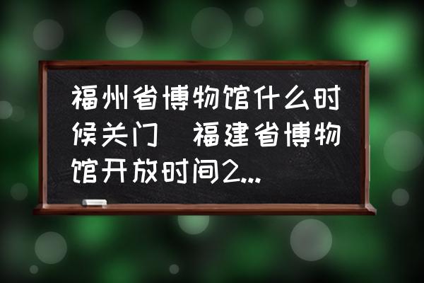 福州省博物館什么時候關門(福建省博物館開放時間2022？)