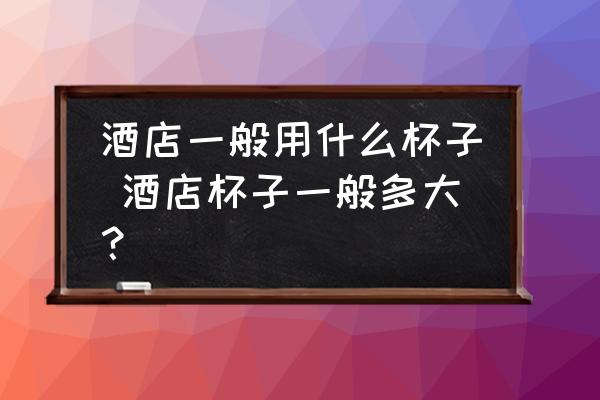 酒店一般用什么杯子 酒店杯子一般多大？