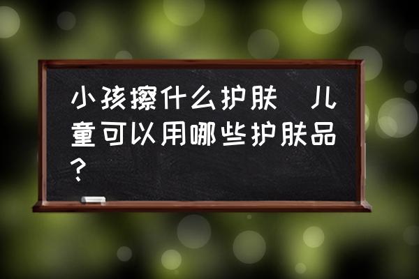 小孩擦什么護膚(兒童可以用哪些護膚品？)