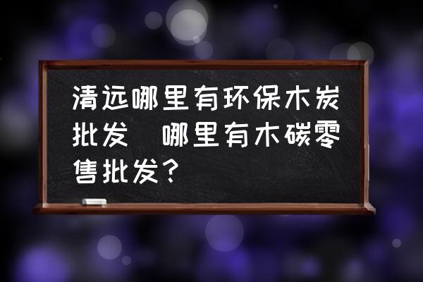 清遠哪里有環保木炭批發(哪里有木碳零售批發？)
