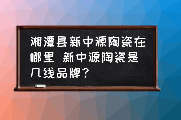 湘潭縣新中源陶瓷在哪里 新中源陶瓷是幾線品牌？