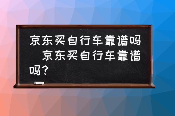 京東買自行車靠譜嗎(京東買自行車靠譜嗎？)