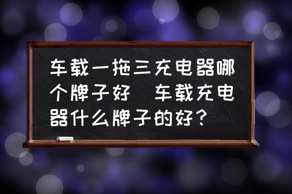 車載一拖三充電器哪個牌子好(車載充電器什么牌子的好？)